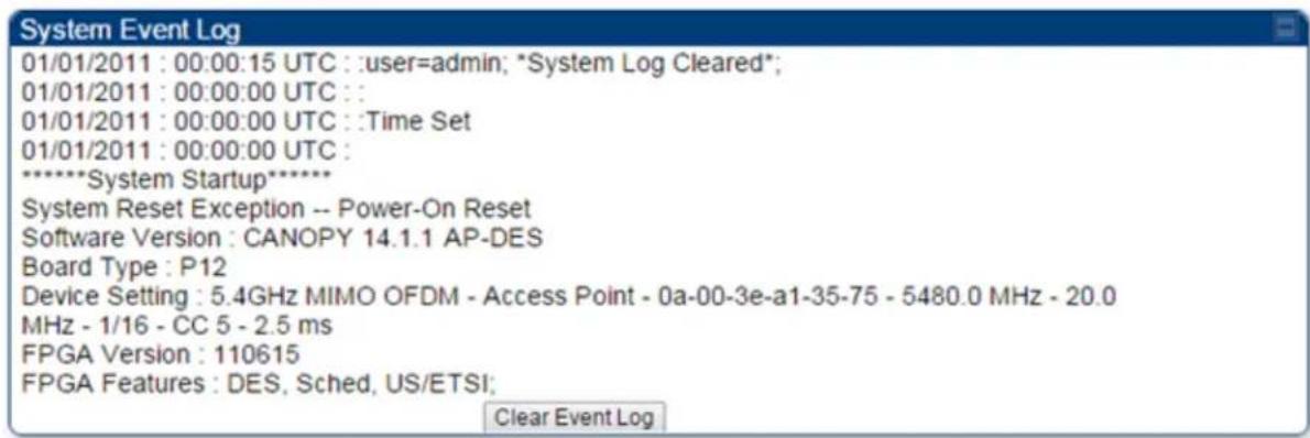 System Event Log 01/01/2011 : 00:00:15 UTC : :user=admin; *System Log Cleared*; 01/01/2011 : 00:00:00 UTC : : 01/01/2011 : 00:00:00 UTC : :Time Set 01/01/2011 : 00:00:00 UTC : *****System Startup***** System Reset Exception -- Power-On Reset Software Version : CANOPY 14.1.1 AP-DES Board Type : P12 Device Setting : 5.4GHz MIMO OFDM - Access Point - 0a-00-3e-a1-35-75 - 5480.0 MHz - 20.0 MHz - 1/16 - CC 5 - 2.5 ms FPGA Version : 110615 FPGA Features : DES, Sched, US/ETSI; Clear Event Log