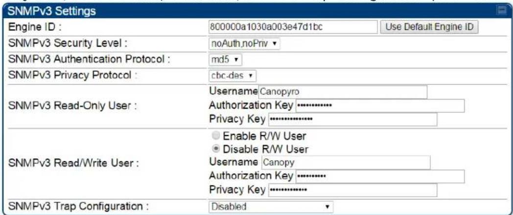 SNMPv3 Settings Engine ID : 800000a1030a003e47d1bc Use Default Engine ID SNMPv3 Security Level : noAuth,noPriv ▼ SNMPv3 Authentication Protocol : md5 ▼ SNMPv3 Privacy Protocol : cbc-das ▼ SNMPv3 Read-Only User : Username Canopyro Authorization Key ········································································································································································· SNMPv3 Read/Write User : Enable R/W User Disable R/W User Username Canopy Authorization Key ····························································· SNMPv3 Trap Configuration : Disabled ▼
