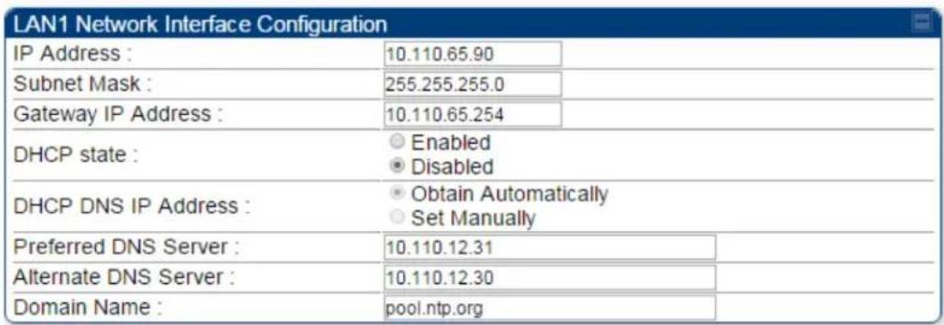 LAN1 Network Interface Configuration IP Address : 10.110.65.90 Subnet Mask : 255.255.255.0 Gateway IP Address : 10.110.65.254 DHCP state : Enabled Disabled DHCP DNS IP Address : Obtain Automatically Set Manually Preferred DNS Server : 10.110.12.31 Alternate DNS Server : 10.110.12.30 Domain Name : pool.ntp.org