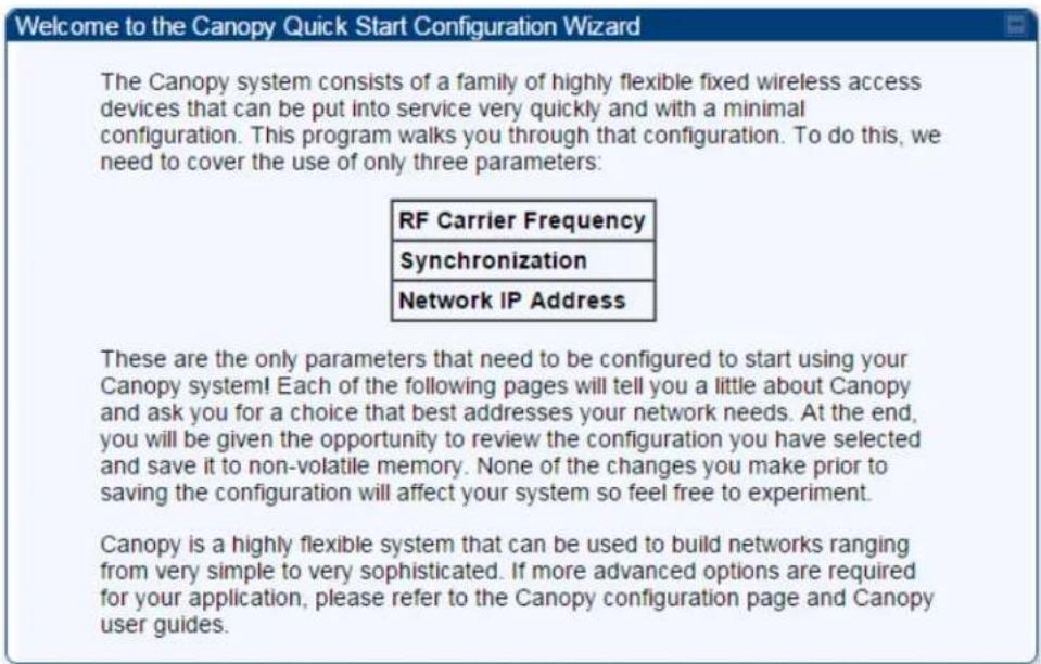 Welcome to the Canopy Quick Start Configuration Wizard The Canopy system consists of a family of highly flexible fixed wireless access devices that can be put into service very quickly and with a minimal configuration. This program walks you through that configuration. To do this, we need to cover the use of only three parameters: RF Carrier Frequency Synchronization Network IP Address These are the only parameters that need to be configured to start using your Canopy system! Each of the following pages will tell you a little about Canopy and ask you for a choice that best addresses your network needs. At the end, you will be given the opportunity to review the configuration you have selected and save it to non-volatile memory. None of the changes you make prior to saving the configuration will affect your system so feel free to experiment. Canopy is a highly flexible system that can be used to build networks ranging from very simple to very sophisticated. If more advanced options are required for your application, please refer to the Canopy configuration page and Canopy user guides.