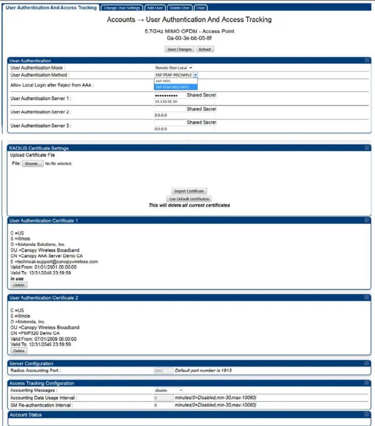 User Authentication And Access Tracking Change User Settings Add User Delete User User Accounts → User Authentication And Access Tracking 5.7GHz MIMO OFDM - Access Point 0a-00-3e-bb-05-8f Save Changes Reboot User Authentication User Authentication Mode : Remote then Local User Authentication Method : EAP-PEAP-MSCHAPV2 EAP-MOS IAP-PEAP-MSCHAPV2 Allow Local Login after Reject from AAA : User Authentication Server 1 : *************** Shared Secret 10.110.32.16 User Authentication Server 2 : Shared Secret 0.0.0.0 User Authentication Server 3 : Shared Secret 0.0.0.0 RADIUS Certificate Settings Upload Certificate File File: Browse... No file selected. Import Certificate Use Default Certificates This will delete all current certificates User Authentication Certificate 1 C =US S =Illinois O =Motorola Solutions, Inc. OU =Canopy Wireless Broadband CN =Canopy AAA Server Demo CA E =technical-support@canopywireless.com Valid From: 01/01/2001 00:00:00 Valid To: 12/31/2049 23:59:59 in use Delete User Authentication Certificate 2 C =US S =Illinois O =Motorola, Inc. OU =Canopy Wireless Broadband CN =PMP320 Demo CA Valid From: 07/01/2009 06:00:00 Valid To: 12/31/2049 23:59:59 Delete Server Configuration Radius Accounting Port : 1813 Default port number is 1813 Access Tracking Configuration Accounting Messages : disable - Accounting Data Usage Interval : 0 minutes(0=Disabled,min-30,max-10080) SM Re-authentication Interval : 0 minutes(0=Disabled,min-30,max-10080) Account Status