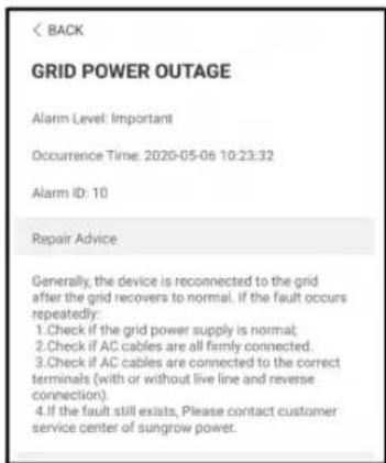 BACK GRID POWER OUTAGE Alarm Level: Important Occurrence Time: 2020-05-06 10:23:32 Alarm ID: 10 Repair Advice Generally, the device is reconnected to the grid after the grid recovers to normal. If the fault occurs repeatedly: 1. Check if the grid power supply is normal; 2. Check if AC cables are all firmly connected. 3. Check if AC cables are connected to the correct terminals (with or without live line and reverse connection). 4. If the fault still exists, Please contact customer service center of sungrow power.
