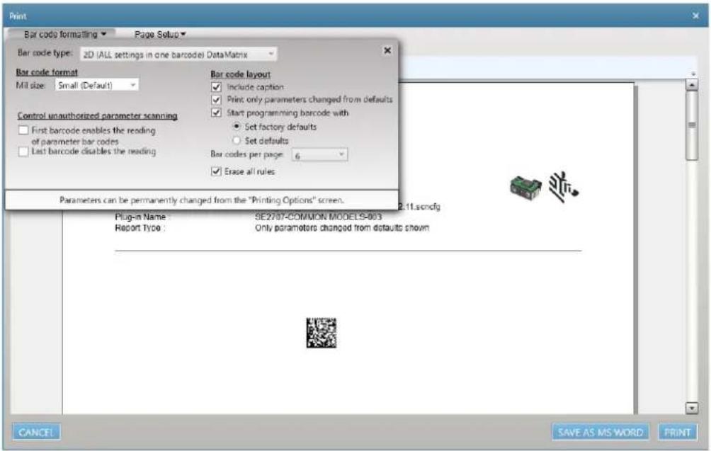 Print Bar code formatting Page Setup Bar code type: 2D (ALL settings in one barcode) DataMatrix Bar code format Mill size: Small (Default) Control unauthorized parameter scanning First barcode enables the reading of parameter bar codes Last barcode disables the reading Bar code layout Include caption Print only parameters changed from defaults Start programming barcode with Set factory defaults Set defaults Bar codes per page: 6 Erase all rules Parameters can be permanently changed from the "Printing Options" screen. Plug-in Name: SE2707-COMMON MODELS-9033 Report Type: Only parameters changed from defaults shown 2.11.scndfg CANCE! SAVE AS MS WORD PRINT
