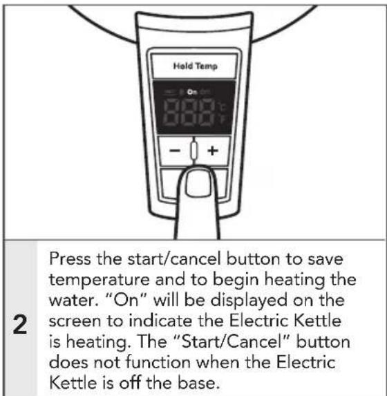 Hold Temp 2 Press the start/cancel button to save temperature and to begin heating the water. "On" will be displayed on the screen to indicate the Electric Kettle is heating. The "Start/Cancel" button does not function when the Electric Kettle is off the base.
