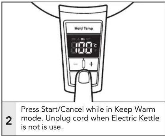 Hold Temp 2 Press Start/Cancel while in Keep Warm mode. Unplug cord when Electric Kettle is not is use.