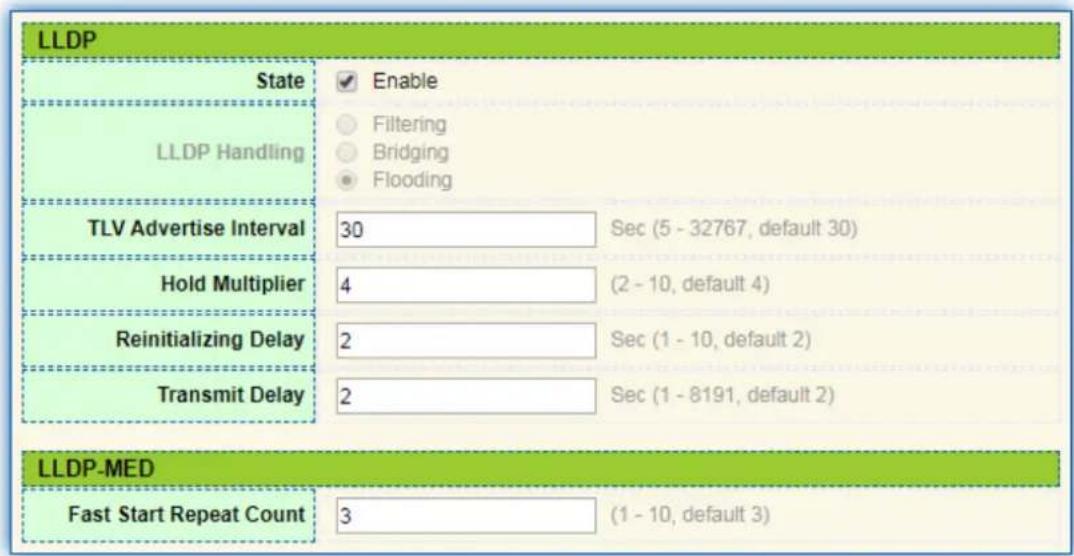 LLDP State Enable Filtering Bridging Flooding LLDP Handling TLV Advertise Interval 30 Sec (5 - 32767, default 30) Hold Multiplier 4 (2 - 10, default 4) Reinitializing Delay 2 Sec (1 - 10, default 2) Transmit Delay 2 Sec (1 - 8191, default 2) LLDP-MED Fast Start Repeat Count 3 (1 - 10, default 3)