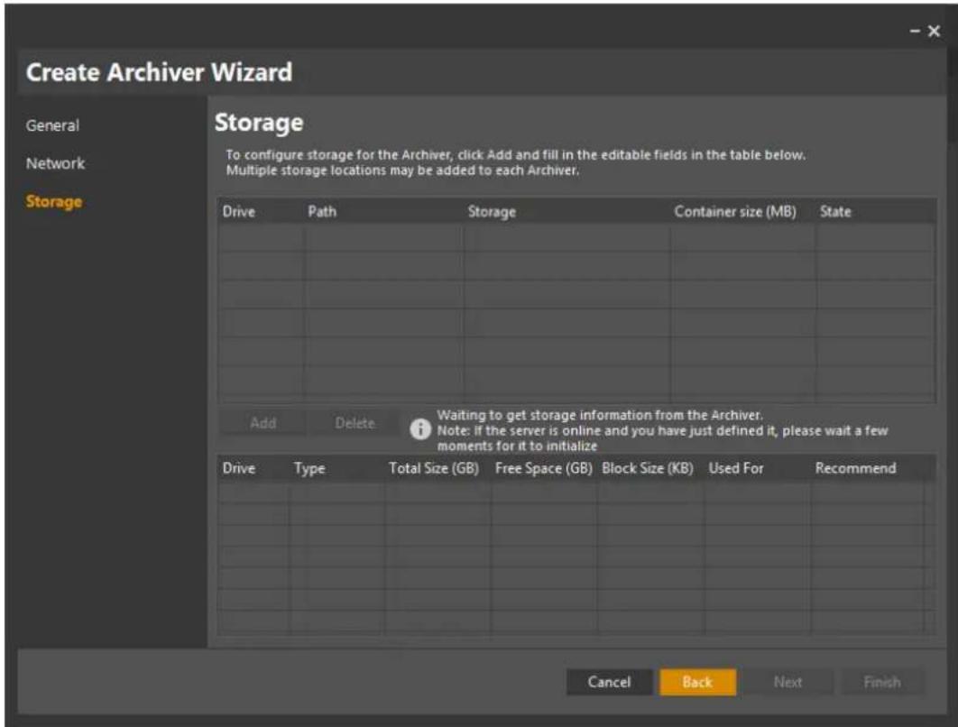 Create Archiver Wizard General Network Storage Storage To configure storage for the Archiver, click Add and fill in the editable fields in the table below. Multiple storage locations may be added to each Archiver. Drive Path Storage Container size (MB) State Add Delete Waiting to get storage information from the Archiver. i Note: if the server is online and you have just defined it, please wait a few moments for it to initialize Drive Type Total Size (GB).Free Space (GB) Block Size (KB) Used For Recommend Cancel Back Next Finish