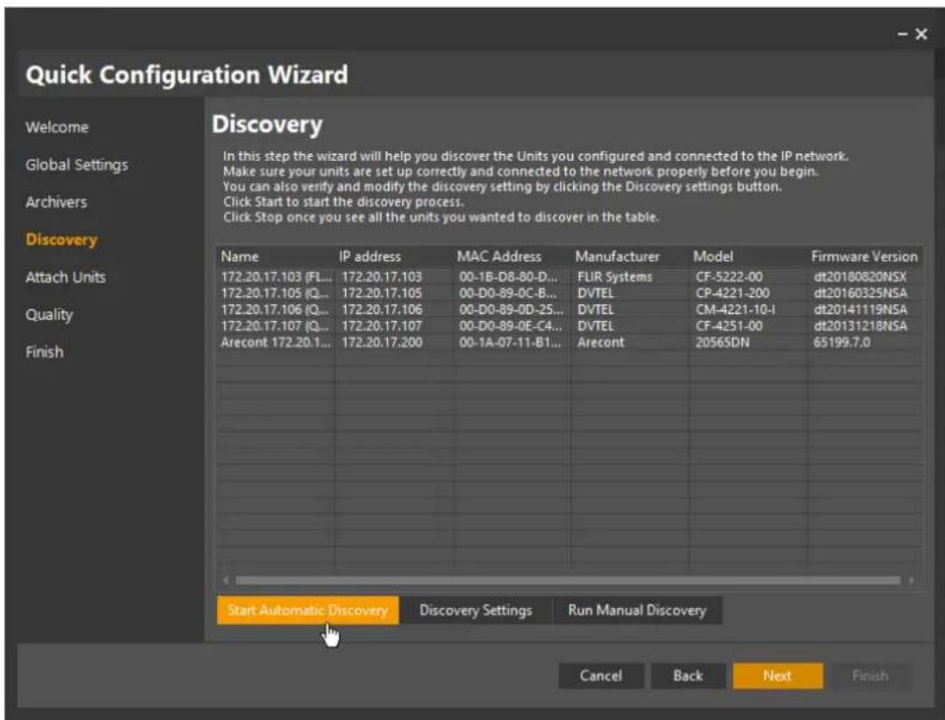 Quick Configuration Wizard Welcome Global Settings Archivers Discovery Attach Units Quality Finish Discovery In this step the wizard will help you discover the Units you configured and connected to the IP network. Make sure your units are set up correctly and connected to the network properly before you begin. You can also verify and modify the discovery setting by clicking the Discovery settings button. Click Start to start the discovery process. Click Stop once you see all the units you wanted to discover in the table. Name IP address MAC Address Manufacturer Model Firmware Version 172.20.17.103 (FL... 172.20.17.103 00-1B-D8-80-D... FUR Systems CF-5222-00 dt20180820NSX 172.20.17.105 (Q... 172.20.17.105 00-D0-89-0C-B... DVTEL CP-4221-200 dt20160325NSA 172.20.17.106 (Q... 172.20.17.106 00-D0-89-0D-25... DVTEL CM-4221-10-I dt20141119NSA 172.20.17.107 (Q... 172.20.17.107 00-D0-89-0E-C4... DVTEL CF-4251-00 dt20131218NSA Arecont 172.20.1... 172.20.17.200 00-1A-07-11-B1... Arecont 20565DN 65199.7.0 Start Automatic Discovery Discovery Settings Run Manual Discovery Cancel Back Next Finish