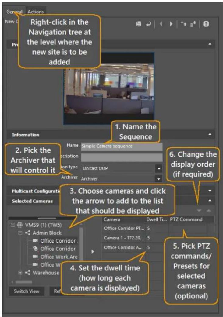 General Actions New C Right-click in the Navigation tree at the level where the new site is to be added 1. Name the Sequence 2. Pick the Archiver that will control it Name Simple Camera sequence Description ion type Unicast UDP Archiver Archiver 3. Choose cameras and click the arrow to add to the list that should be displayed 6. Change the display order (if required) Multicast Configurati Selected Cameras VMS9 (1) (TW5) Admin Block Office Corridor Office Corridor Office Work Are Office W Warehouse Switch View Ref Camera Dwell Ti... PTZ Command Office Corridor PT... Camera 1 - 172.20... Office Corridor A... 4. Set the dwell time (how long each camera is displayed) 5. Pick PTZ commands/ Presets for selected cameras (optional)
