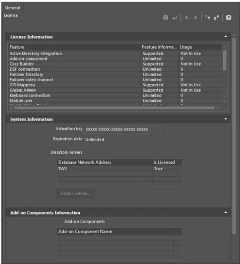 General License License Information Feature Feature Informa... Usage Active Directory integration Supported Not In Use Add-on component Unlimited 0 Case Builder Supported Not In Use DSF connection Unlimited 0 Failover Directory Unlimited 0 Failover video channel Unlimited 0 GIS Mapping Supported Not In Use Global Admin Supported Not In Use Keyboard connection Unlimited 0 Mobile user Unlimited 0 System Information Activation key XXXXX-XXXXX-XXXXX-XXXXX-XXXXX Expiration date Unlimited Directory servers Database Network Address Is Licensed TWS True Install License... Add-on Components Information Add-on Components Add-on Component Name