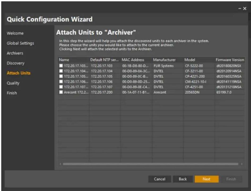 Quick Configuration Wizard Attach Units to "Archiver" In this step the wizard will help you attach the discovered units to each archiver in the system. Please choose the units you would like to attach to the current archiver. Clicking Next will attach the selected units to the Archiver. Name Default NTP ser... MAC Address Manufacturer.Model Firmware Version 172.20.17.103... 172.20.17.103 00-1B-D8-B0-D... FUR Systems CF-5222-00 dt20180820NSX 172.20.17.104... 172.20.17.104 00-D0-89-0A-3C... DVTEL CF-3211-00 dt20120914NSA 172.20.17.105... 172.20.17.105 00-D0-89-0C-B... DVTEL CP-4221-200 dt20160325NSA 172.20.17.106... 172.20.17.106 00-D0-89-0D-25... DVTEL CM-4221-10-I dt20141119NSA 172.20.17.107... 172.20.17.107 00-D0-89-0E-C4... DVTEL CF-4251-00 dt20131218NSA Arecont 172.2... 172.20.17.200 00-1A-07-11-B1... Arecont 20565DN 65199.7.0 Cancel Back Next Finish