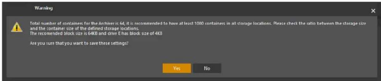 Warning Total number of containers for the Archiver is 64, it is recommended to have at least 1000 containers in all storage locations. Please check the ratio between the storage size and the container size of the defined storage locations. The recommended block size is 64KB and drive E has block size of 4KB Are you sure that you want to save these settings? Yes No