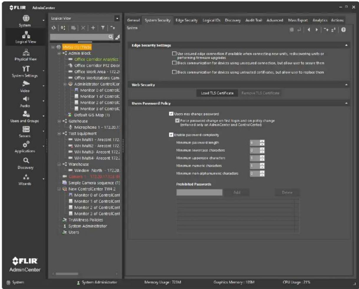 FLIR AdminCenter Logical View General System Security Edge Security Logical IDs Discovery Audit Trail Advanced Mass Export Analytics Actions System Logical View Physical View YT System Settings Video Audio Users and Groups Servers Applications Discovery Wizards VMSS (1) (TW5) Admin Block Office Corridor Analytics Office Corridor PTZ Door Office Work Area - 172.20 Office Workstations Cam Administrator ControlCer Monitor 0 of ControlC Monitor 1 of ControlC Monitor 2 of ControlC Monitor 3 of ControlC Default GIS Map (1) Gatehouse Microphone 1 - 172.20.1 Test Equipment WH Multi1 - Arecont 172. WH Multi2 - Arecont 172. WH Multi3 - Arecont 172.2 WH Multi4 - Arecont 172.2 Warehouse Window North - 172.20 Camera 1 - 172.20-17103-WI Simple Camera sequence (1) New ControlCenter TW4 2 Monitor 0 of ControlCent Monitor 1 of ControlCent Monitor 2 of ControlCent Monitor 3 of ControlCent TruWitness Policies System Administrator Users Edge Security Settings Use secured edge connection if available when connecting new units, rediscovering units or performing firmware upgrades Block communication for devices using unsecured connection, but allow user to secure them Block communication for devices using untrusted certificates, but allow user to replace them Web Security Load TLS Certificate Remove TLS Certificate Users Password Policy Users may change password Force password change on first login and on policy change (enforced only on AdminCenter and ControlCenter) Enable password complexity Minimum password length 8 Minimum lowercase characters 0 Minimum uppercase characters 1 Minimum numeric characters 1 Minimum non-alphanumeric characters 0 Prohibited Passwords Add Delete FLIR AdminCenter System System Administrator Memory Usage: 723M Graphics Memory: 105M CPU Usage: 21%