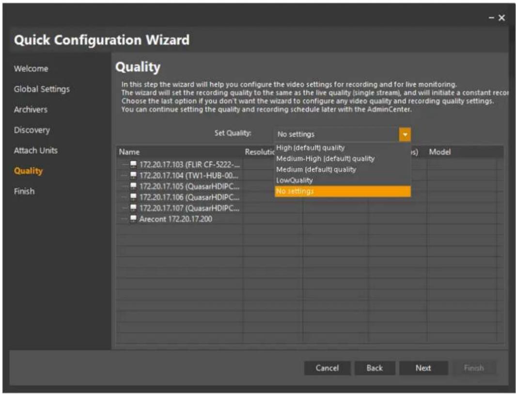 Quick Configuration Wizard Welcome Global Settings Archivers Discovery Attach Units Quality Finish Quality In this step the wizard will help you configure the video settings for recording and for live monitoring. The wizard will set the recording quality to the same as the live quality (single stream), and will initiate a constant record. Choose the last option if you don't want the wizard to configure any video quality and recording quality settings. You can continue setting the quality and recording schedule later with the AdminCenter. Set Quality: No settings Name Resolution High (default) quality Model 172.20.17.103 (FLIR CF-5222-... 172.20.17.104 (TW1-HUB-00... 172.20.17.105 (QuasarHDIPC... 172.20.17.106 (QuasarHDIPC... 172.20.17.107 (QuasarHDIPC... Arecont 172.20.17.200 No settings Cancel Back Next Finish