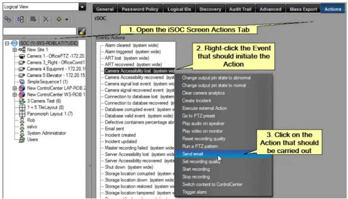 Logical View General Password Policy Logical IDs Discovery Audit Trail Advanced Mass Export Actions iSOC 1. Open the iSOC Screen Actions Tab Events/Actions ISOC (1) (WS-ROBLATITUDE) New Site 1 Camera 1 - OfficePTZ -172.20 Camera 3_Right - OfficeCord1 Camera 4 Equipmnt - 172.20.15 Camera 5 Elevator - 172.20.15 SimpleSequence 1 (1) New ControlCenter LAP-ROB 2 New ControlCenter WS-ROB 1 3 Camera Test (6) 1 + 5 TileLayout (8) Panomorph Layout 1 (7) Rob salvo System Administrator Users 2. Right-click the Event that should initiate the Action Alarm cleared (system wide) Alarm triggered (system wide) ART lost (system wide) ART recovered (system wide) Camera Accessibility lost (system wide) Camera Accessibility recovered (system wide) Camera signal lost event (system wide) Camera signal recovered event (system wide) Connection to database lost (system wide) Connection to database recovered (system wide) Database corrupted event (system wide) Database valid event (system wide) Defective containers percentage abn Email sent Incident created Incident updated Master recording failed (system wide) Server Accessibility lost (system wide) Server Accessibility recovered (system wide) Shut down (system wide) Storage location corrupted (system wide) Storage location down (system wide) Storage location restored (system wide) Storage location tampered (system wide) Change output pin state to abnormal Change output pin state to normal Clear camera analytics Create Incident Execute external Action Go to PTZ preset Play audio on speaker Play video on monitor Reset recording quality Run a PTZ pattern Send email Set recording quality Start recording Stop recording Switch content to ControlCenter Trigger alarm 3. Click on the Action that should be carried out