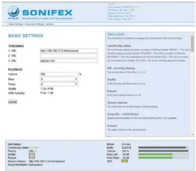 SONIFEX MS-PLAT Manufactures of audio and video equipment Basic Settings | Advanced Settings | Systems BASIC SETTINGS STREAMING 1. URL 2. URL 3. URL playback Volume 100 % Base 0 % Trade 0 % Shuffle On Off USB Autoplay On Off submit Status Stock The unit value is available on all pages and contains the following information: Current play status The current play status can show a number of different states (PROD) - The unit is currently playing in any state. OTAD/RT - The unit is currently on site by PLATR/RBC - The unit is alternating to buffer the stream. RLC - The unit is currently not connected to any stream. PLATR/BRC - The unit is currently playing the stream. URL currently playing This can be either of the UTR, 1.2 or 3. Shuffle Is the USB play shuffle between us or off. Repeat Is the back-repeated turned on or off. Stream Address The actual URL for the back that is currently playing. Song Title - Article/Station Describe the information for the currently streaming URL, if it is available Volume The output volume of the unit is percent Unit Status Current play status: PPTA Playing URL 1 Shuffle Repeat Stream Address http://192.105.11.8.4444/passend Song/Inbit/Station test/passend Strike 54 Hips Buffer 52324 B Volume 100 % Peak Left -16 dB Peer Right -16 dB GPO