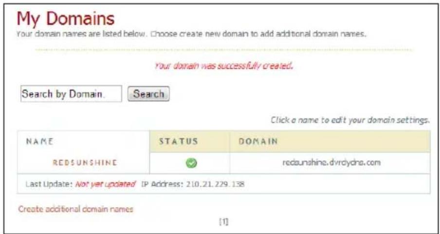 My Domains Your domain names are listed below. Choose create new domain to add additional domain names. Your domain was successfully created. Search by Domain. Search Click a name to edit your domain settings. NAME STATUS DOMAIN RED SUNSHINE redsunshine.dvrdydns.com Last Update: Not yet updated IP Address: 210.21.229.138 Create additional domain names [1]