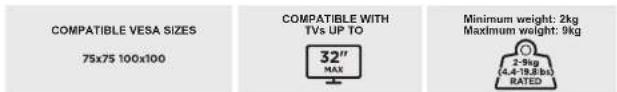 COMPATIBLE VESA SIZES 75x75 100x100 COMPATIBLE WITH TVs UP TO 32" MAX Minimum weight: 2kg Maximum weight: 9kg 2-9kg (4.4-18.8 lb) RATED