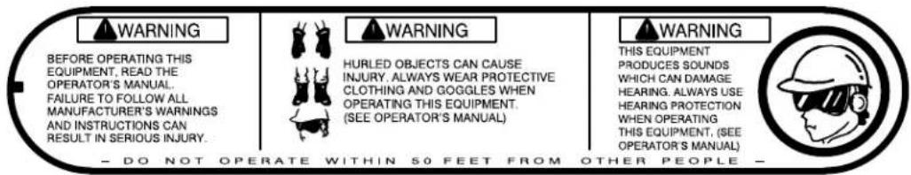 WARNING BEFORE OPERATING THIS EQUIPMENT, READ THE OPERATOR'S MANUAL. FAILURE TO FOLLOW ALL MANUFACTURER'S WARNINGS AND INSTRUCTIONS CAN RESULT IN SERIOUS INJURY. HURLED OBJECTS CAN CAUSE INJURY. ALWAYS WEAR PROTECTIVE CLOTHING AND GOGGLES WHEN OPERATING THIS EQUIPMENT. (SEE OPERATOR'S MANUAL) WARNING THIS EQUIPMENT PRODUCES SOUNDS WHICH CAN DAMAGE HEARING. ALWAYS USE HEARING PROTECTION WHEN OPERATING THIS EQUIPMENT. (SEE OPERATOR'S MANUAL) - DO NOT OPERATE WITHIN 50 FEET FROM OTHER PEOPLE -