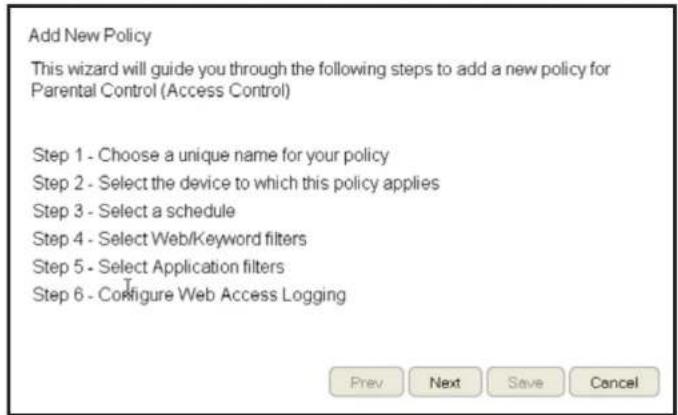 Add New Policy This wizard will guide you through the following steps to add a new policy for Parental Control (Access Control) Step 1 - Choose a unique name for your policy Step 2 - Select the device to which this policy applies Step 3 - Select a schedule Step 4 - Select Web/Keyword filters Step 5…