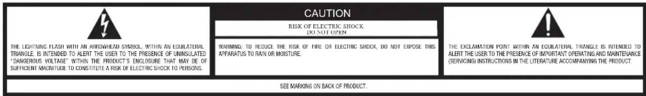 CAUTION RISK OF ELECTRIC SHOCK DO NOT OPEN WARNING: TO REDUCE THE RISK OF FIRE OR ELECTRIC SHOCK, DO NOT EXPOSE THIS APPARATUS TO RAIN OR MOISTURE. THE EXCLAMATION POINT WITHIN AN EQUILATERAL TRIANGLE IS INTENDED TO ALERT THE USER TO THE PRESENCE OF UNINSULATED "DANGEROUS VOLTAGE" WITHIN THE PRODUCT'S ENCLOSURE THAT MAY BE OF SUFFICIENT MAGNITUDE TO CONSTITUTE A RISK OF ELECTRIC SHOCK TO PERSONS. SEE MARKING ON BACK OF PRODUCT.