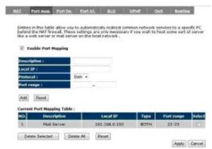 NAT Port max. Port No. Port ID. ALG UPMF Out Routing Entered in this table allow us to automatically redirect common network services to a specific PC behind the NAT firewall. These settings are only necessary if you wish to first some part of server like a web server or mail server on the local network . Enable Port Mapping Description : Local IP : Protocol : Both + Port range : Add Reset Current Port Mapping Table : No. Description Local IP Type Port range Select 1 Mail Server 162,168,0,150 BOTH 23-23 Delete Selected Delete All Reset Apply Cancel