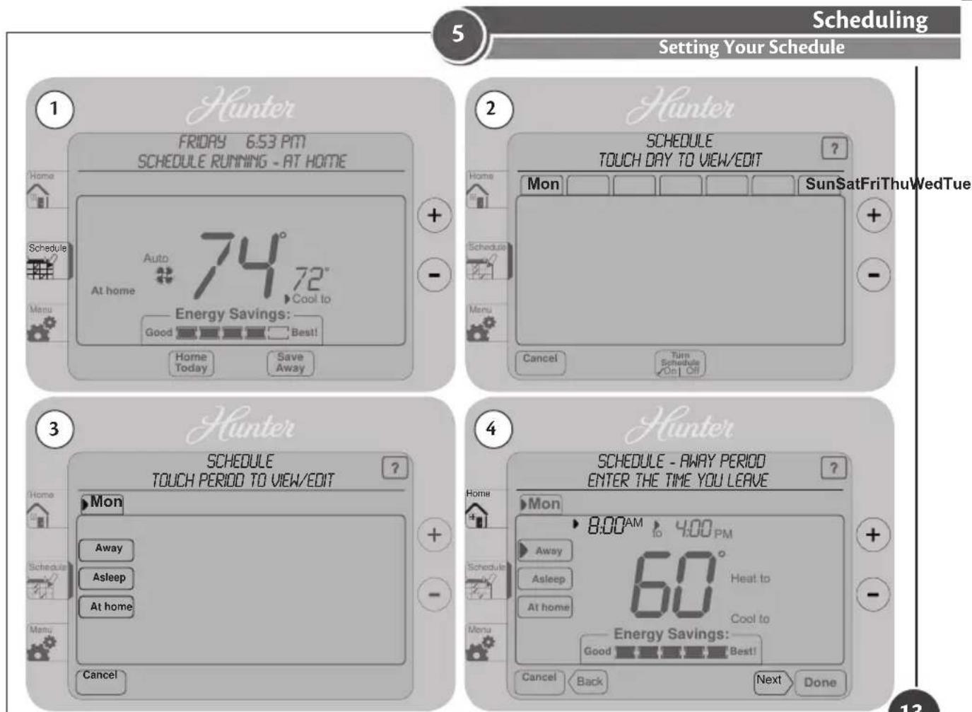 5 Scheduling Setting Your Schedule 1 Hunter FRIDAY 6:53 PM SCHEDULE RUNNING - AT HOME Home Schedule Auto 74° 72° At home Cool to Energy Savings: Good Best! Home Today Save Away + - 2 Hunter SCHEDULE TOUCH DAY TO VIEW/EDIT ? Home Schedule Mon SunSatFriThuWedTue Menu Cancel Turn Schedule On Off + - 3 Hunter SCHEDULE TOUCH PERIOD TO VIEW/EDIT ? Home Away Asleep At home + - 4 Hunter SCHEDULE - AWAY PERIOD ENTER THE TIME YOU LEAVE ? Home 8:00 AM 4:00 PM Away 60° Heat to At home Cool to Energy Savings: Good Best! Cancel Back Next Done 13
