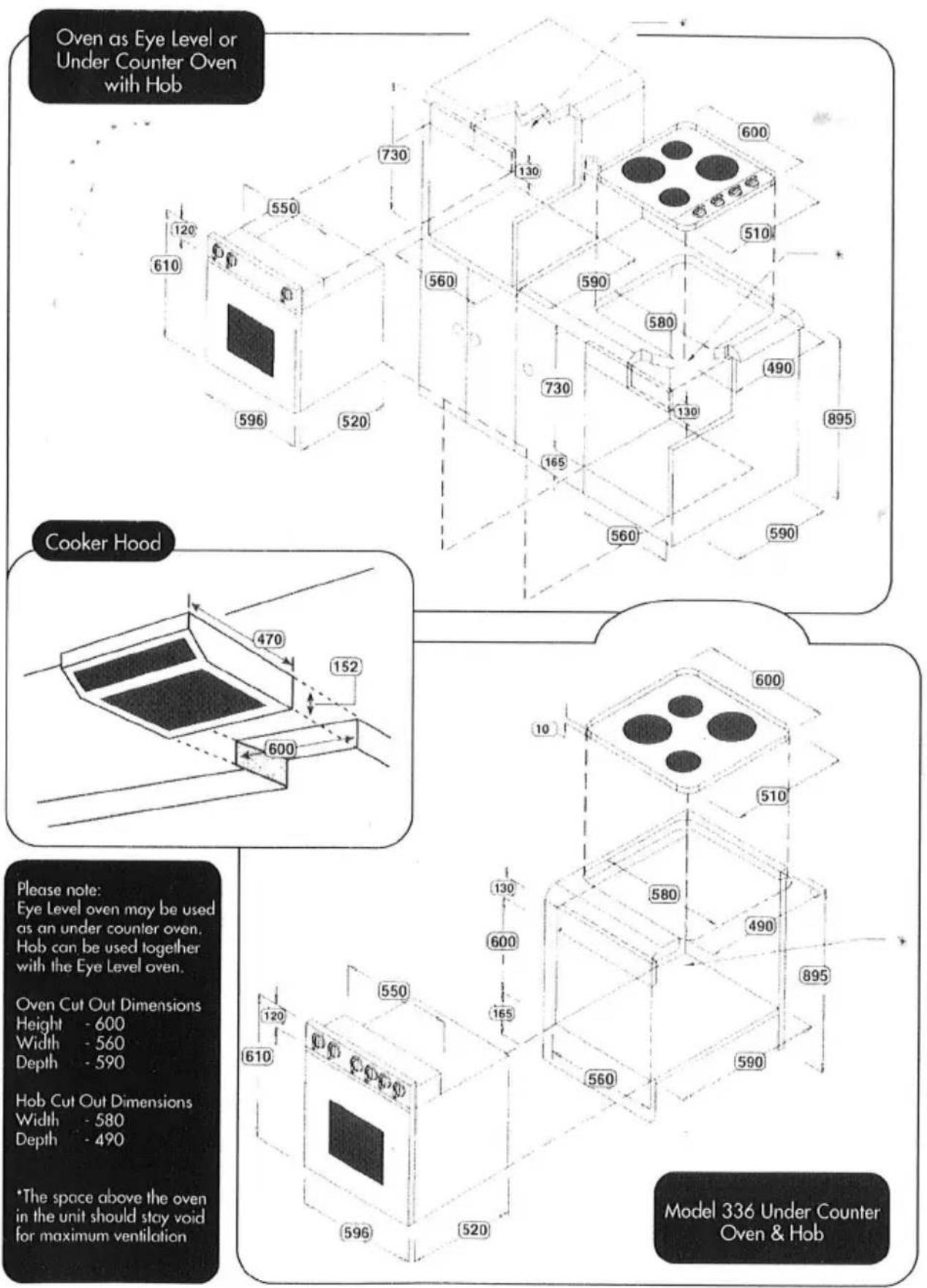 Oven as Eye Level or Under Counter Oven with Hob Cooker Hood Please note: Eye Level oven may be used as an under counter oven. Hob can be used together with the Eye Level oven. Oven Cut Out Dimensions Height - 600 Width - 560 Depth - 590 Hob Cut Out Dimensions Width - 580 Depth - 490 *The space above the oven in the unit should stay void for maximum ventilation Model 336 Under Counter Oven & Hob