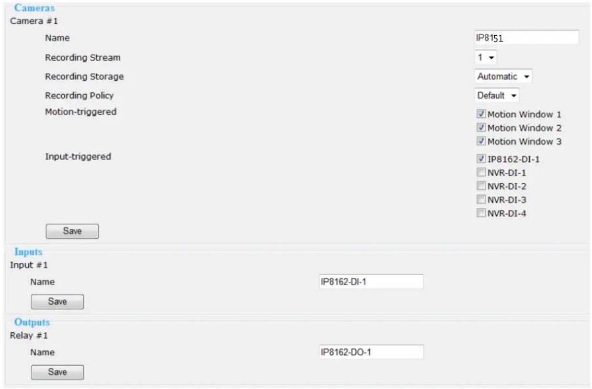 Cameras Camera #1 Name IP8151 Recording Stream 1 Recording Storage Automatic Recording Policy Default Motion-triggered ✓ Motion Window 1 ✓ Motion Window 2 ✓ Motion Window 3 Input-triggered ✓ IP8162-DI-1 □ NVR-DI-1 □ NVR-DI-2 □ NVR-DI-3 □ NVR-DI-4 Save Inputs Input #1 Name IP8162-DI-1 Save Outputs Relay #1 Name IP8162-DO-1 Save