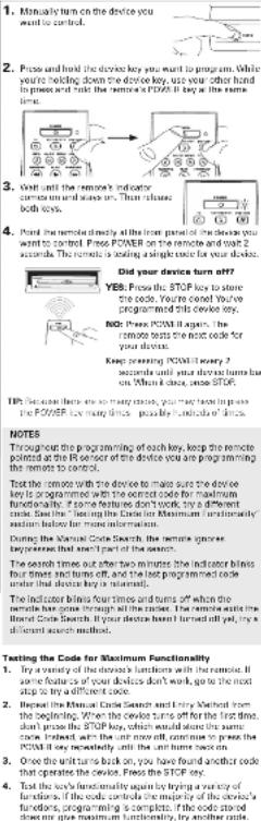 1. Mutually run on the device you want to control. 2. Price and hold the device key you want to program. While you're holding down the device key, use your other hand in process and make the remote a POWER key at the same time. 3. Call until the remote's indicator commands us and access us. That allows both ways. 4. Point the remote directly all the front panel of the device you want to control. Please Power 80 or start the device key. 5. Note: The remote is loading a single code for your device. 6. Did your device turn off? YES: Press the STOP key to store the device you're called You've programmed this device key. Note: Power 80 or start the device key. The remote will be able to read the most code for your device. Keep typing POWER key every 2 seconds until your device turns back on. When it once, see STOP. The remote has been done, you may have to press the POWER key every times, possible key, which is done. NOTES Throughout the programming of each key, keep the remote positioned at the R or near of the device you are programming the remote to code. Test the remote with the device to make sure the device key is programmed with the correct code for maximum functionality. If some features don't touch, try a different code. Use the device to limit Maximum functionality based for more information. During the Normal Code Search, the remote ignores to perform so much part of the search. The remote blinks time out after two minutes the indicator blinks four times and turns off, and the last programmed code under that device key is relevant. The indicator blinks four times and turns off when the remote has gone through all the trainers. The remote starts the Bandit Code Search. If your device turns bent until it, try a different search method. Testing the Code for Maximum Functionality 1. Try a variety of devices's functions with the remote if some features of your devices don't work, go to the most step to try a different code. 2. Replace the Normal Code Search and how Method from the beginning. When the device turns up, please for the first time, then check the STOP key, or result in the same code. Instead, when the unit now call, continue to press the POWER key recently until the unit turns back on. 3. Once the system turns to block on, you have found another code that operates the device. Press the STOP key. 4. Test the early functionality again by trying a variety of functions, if the code controls the majority of the device's functions, programming is complete. If the code stored next step, you can also get a new step.