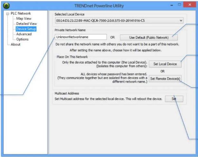 TRENDnet Powerline Utility PLC Network Map View Detailed View Device Setup Advanced Options About Selected Local Device 00:14:D1:21:22:B9-MAC-QCA-7500-2.0.0.375-03-20141016-CS Private Network Name UnknownNetworkname OR Use Default (Public Network) Do not share the network name with others you do not want to be a part of this network. After setting the name above, choose how it will be applied below. Place On This Network Only the device attached to this computer (the Local Device). Set Local Device (Isolates this computer from others): OR ALL devices whose password has been entered. (They communicate together but are isolated from devices with a different network name.) Set Remote Device(s) Multicast Address Set Multicast address for the selected local device. This will reboot the device. Set