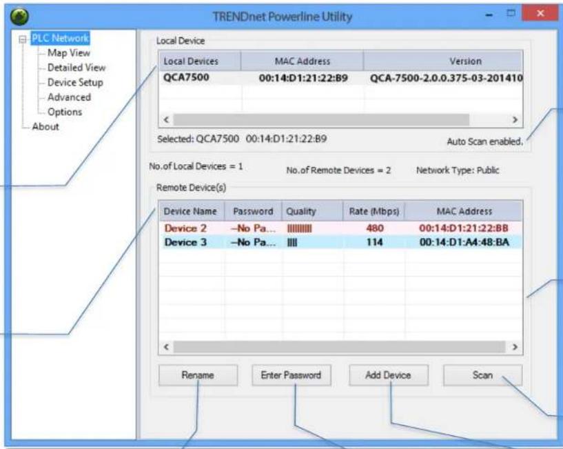 TRENDnet Powerline Utility PLC Network Map View Detailed View Device Setup Advanced Options About Local Device Local Devices MAC Address Version QCA7500 00:14:D1:21:22:B9 QCA-7500-2.0.0.375-03-201410 < Selected: QCA7500 00:14:D1:21:22:B9 Auto Scan enabled, No.of Local Devices = 1 No.of Remote Devices = 2 Network Type: Public Remote Device(s) Device Name Password Quality Rate (Mbps) MAC Address Device 2 -No Pa... |||||||| 480 00:14:D1:21:22:BB Device 3 -No Pa... |||| 114 00:14:D1:A4:48:BA < Rename Enter Password Add Device Scan