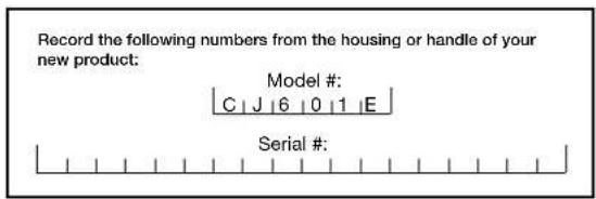 Record the following numbers from the housing or handle of your new product: Model # C J 6 0 1 E Serial #: