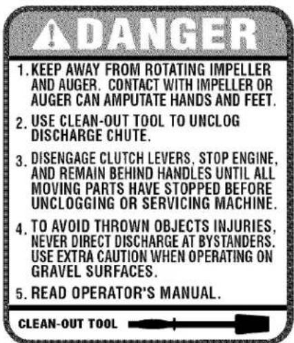 A DANGER 1. KEEP AWAY FROM ROTATING IMPELLER AND AUGER. CONTACT WITH IMPELLER OR AUGER CAN AMPUTATE HANDS AND FEET. 2. USE CLEAN-OUT TOOL TO UNCLOG DISCHARGE CHUTE. 3. DISENGAGE CLUTCH LEVERS, STOP ENGINE, AND REMAIN BEHIND HANDLES UNTIL ALL MOVING PARTS HAVE STOPPED BEFORE UNCLOGGING OR SERVICING MACHINE. 4. TO AVOID THROWN OBJECTS INJURIES, NEVER DIRECT DISCHARGE AT BYSTANDERS. USE EXTRA CAUTION WHEN OPERATING ON GRAVEL SURFACES. 5. READ OPERATOR'S MANUAL. CLEAN-OUT TOOL