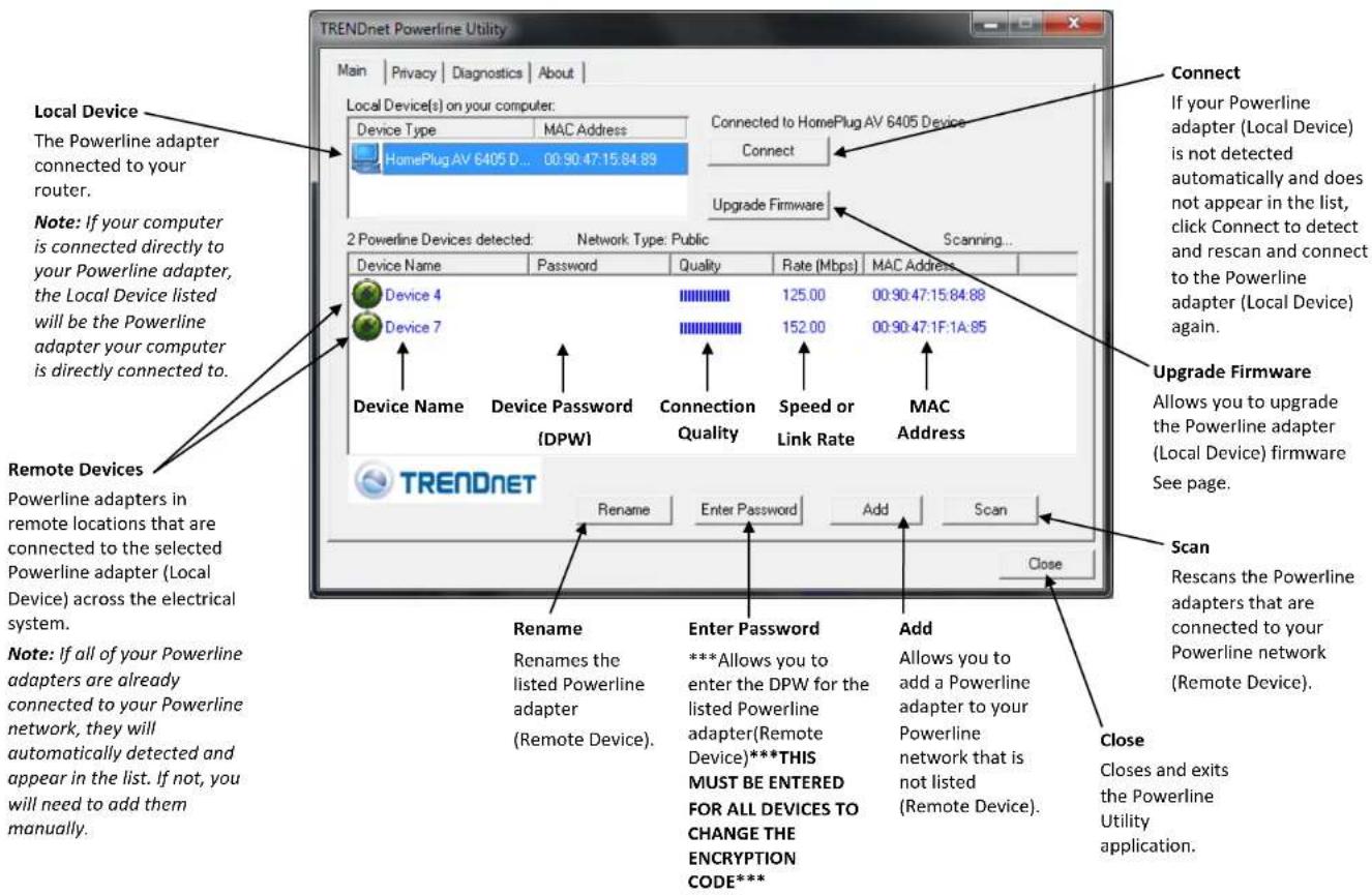 TRENDnet Powerline Utility Main | Privacy | Diagnostics | About | Local Device(s) on your computer: Device Type MAC Address HomePlug AV 6405 D... 00:90:47:15:84:89 Connected to HomePlug AV 6405 Device Connect Upgrade Firmware 2 Powerline Devices detected: Network Type: Public Scanning... Device Name Password Quality Rate [Mbps] MAC Address Device 4 125.00 00:90:47:15:84:88 Device 7 152.00 00:90:47:1F:1A:85 Device Name Device Password Connection Speed or MAC (DPW) Quality Quality Link Rate MAC Address TRENDnet Rename Enter Password Add Scan Close Remote Devices Powerline adapters in remote locations that are connected to the selected Powerline adapter (Local Device) across the electrical system. Note: If all of your Powerline adapters are already connected to your Powerline network, they will automatically detected and appear in the list. If not, you will need to add them manually. Rename Enter Password Add Rename Renames the listed Powerline adapter (Remote Device). ***Allows you to enter the DPW for the listed Powerline adapter(Remote Device)**THIS MUST BE ENTERED FOR ALL DEVICES TO CHANGE THE ENCRYPTION CODE*** Add Allows you to add a Powerline adapter to your Powerline network that is not listed (Remote Device). Close Closes and exits the Powerline Utility application.