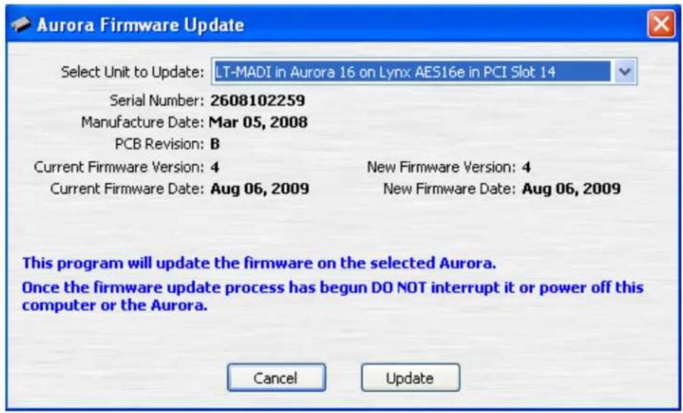 Aurora Firmware Update Select Unit to Update: LT-MADI in Aurora 16 on Lynx AES16e in PCI Slot 14 Serial Number: 2608102259 Manufacture Date: Mar 05, 2008 PCB Revision: B Current Firmware Version: 4 New Firmware Version: 4 Current Firmware Date: Aug 06, 2009 New Firmware Date: Aug 06, 2009 This program will update the firmware on the selected Aurora. Once the firmware update process has begun DO NOT interrupt it or power off this computer or the Aurora. Cancel Update