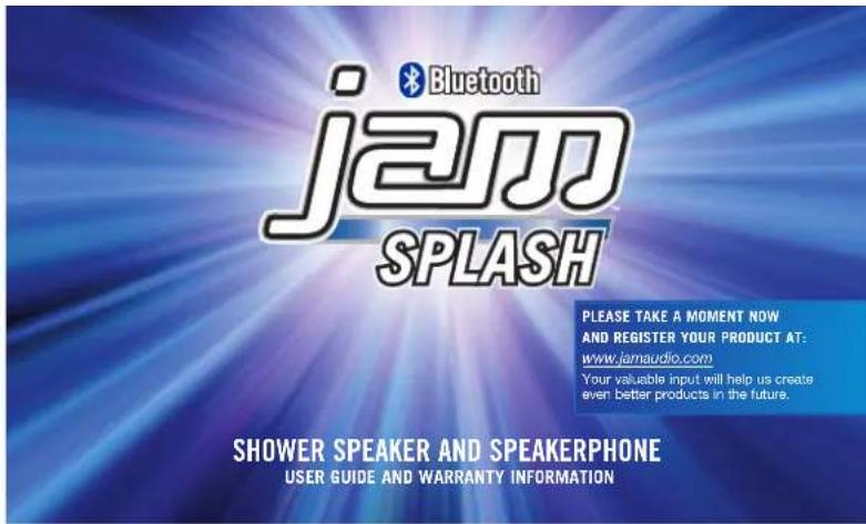 Bluetooth jam SPLASH PLEASE TAKE A MOMENT NOW AND REGISTER YOUR PRODUCT AT: www.jamaudio.com Your valuable input will help us create even better products in the future. SHOWER SPEAKER AND SPEAKERPHONE USER GUIDE AND WARRANTY INFORMATION