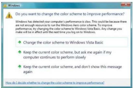 Do you want to change the color scheme to improve performance? Windows has detected your computer's performance is slow. This could be because there are not enough resources to run the Windows Aero color scheme. To improve performance, try changing the color scheme to Windows Vista Basic. Any change you make will be in effect until the next time you log on to Windows. → Change the color scheme to Windows Vista Basic → Keep the current color scheme, but ask me again if my computer continues to perform slowly → Keep the current color scheme, and don't show this message again How do I decide whether to change the color scheme to improve performance?