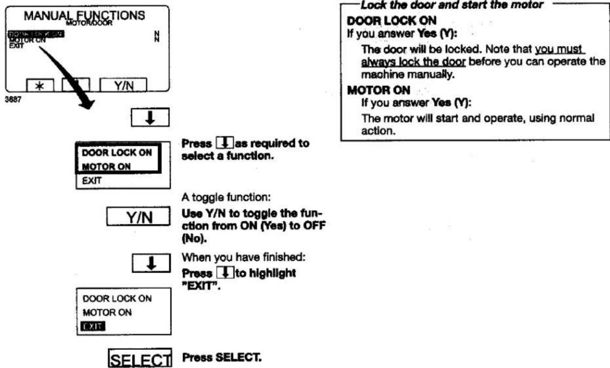MANUAL FUNCTIONS MOTOR/DOOR 0205 US 429 N MOTOR ON EXIT * Y/N 3687 ↓ DOOR LOCK ON MOTOR ON EXIT Press ↓ as required to select a function. A toggle function: Y/N Use Y/N to toggle the fun- ction from ON (Yes) to OFF (No). ↓ When you have finished: Press ↓ to highlight "EXIT". DOOR LOCK ON MOTOR ON EXIT SELECT Press SELECT. Lock the door and start the motor DOOR LOCK ON If you answer Yes (Y): The door will be locked. Note that you must always lock the door before you can operate the machine manually. MOTOR ON If you answer Yes (Y): The motor will start and operate, using normal action.