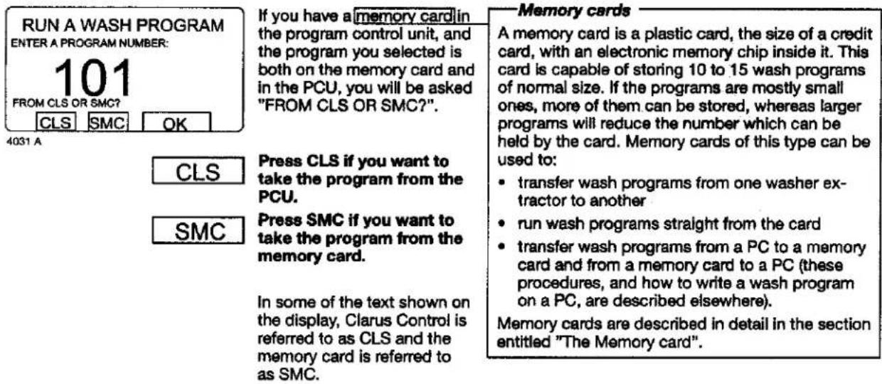RUN A WASH PROGRAM ENTER A PROGRAM NUMBER: 101 FROM CLS OR SMC? CLS SMC OK If you have a memory card in the program control unit, and the program you selected is both on the memory card and in the PCU, you will be asked "FROM CLS OR SMC?". 4031 A CLS Press CLS if you want to take the program from the PCU. SMC Press SMC if you want to take the program from the memory card. In some of the text shown on the display, Clarus Control is referred to as CLS and the memory card is referred to as SMC. Memory cards A memory card is a plastic card, the size of a credit card, with an electronic memory chip inside it. This card is capable of storing 10 to 15 wash programs of normal size. If the programs are mostly small ones, more of them can be stored, whereas larger programs will reduce the number which can be held by the card. Memory cards of this type can be used to: • transfer wash programs from one washer ex- tractor to another • run wash programs straight from the card • transfer wash programs from a PC to a memory card and from a memory card to a PC (these procedures, and how to write a wash program on a PC, are described elsewhere). Memory cards are described in detail in the section entitled "The Memory card".
