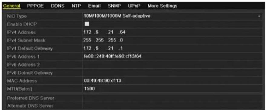 General PPPOE DDNS NTP Email SNMP UPnP More Settings NIC Type 10M/100M/1000M Self-adaptive Enable DHCP ■ IPv4 Address 172 .6 .21 .64 IPv4 Subnet Mask 255 .255 .255 .0 IPv4 Default Gateway 172 .6 .21 .1 IPv6 Address 1 fe80:240.48ff.fe90.cf13/64 IPv6 Address 2 IPv6 Default Gateway MAC Address 00:40:48:90 cf 13 MTU(Bytes) 1500 Preferred DNS Server Alternate DNS Server