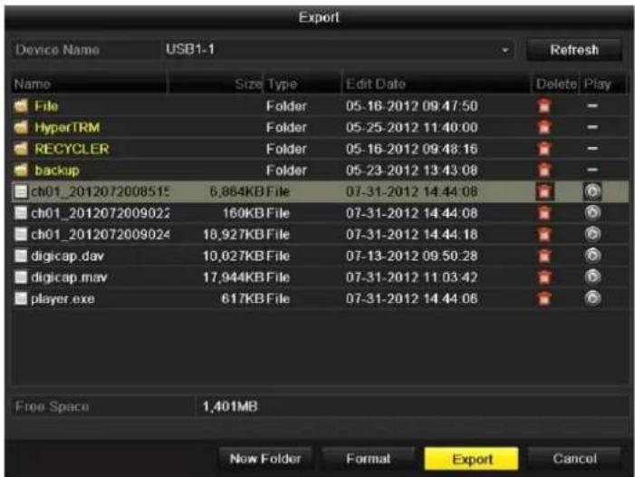 Export Device Name USB1-1 Refresh Name Size Type Edit Date Delete Play File Folder 05-16-2012 09:47:50 HyperTRM Folder 05-25-2012 11:40:00 RECYCLER Folder 05-16-2012 09:48:16 backup Folder 05-23-2012 13:43:08 ch01_2012072008515 6,864KB File 07-31-2012 14:44:08 ch01_2012072009022 160KB File 07-31-2012 14:44:08 ch01_2012072009024 18,927KB File 07-31-2012 14:44:18 digicap.dav 10,027KB File 07-13-2012 09:50:28 digicap.mov 17,944KB File 07-31-2012 11:03:42 player.exe 617KB File 07-31-2012 14:44:08 Free Space 1,401MB Now Folder Format Export Cancel
