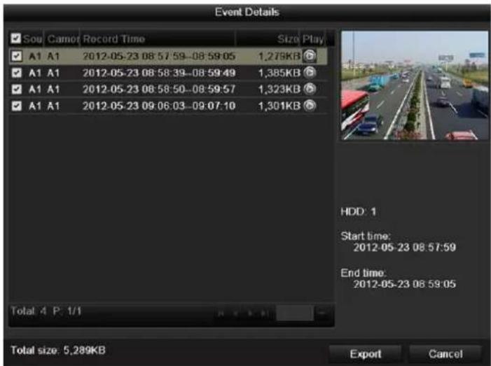 Event Details Sou Camot Record Time Size Play A1 A1 2012-05-23 08:57:59-08:59:05 1,278KB A1 A1 2012-05-23 08:58:39-08:59:49 1,385KB A1 A1 2012-05-23 08:58:50-08:59:57 1,323KB A1 A1 2012-05-23 09:06:03-09:07:10 1,301KB Total: 4 P: 1/1 HDD: 1 Start time: 2012-05-23 08:57:59 End time: 2012-05-23 08:59:05 Total size: 5,289KB Export Cancel