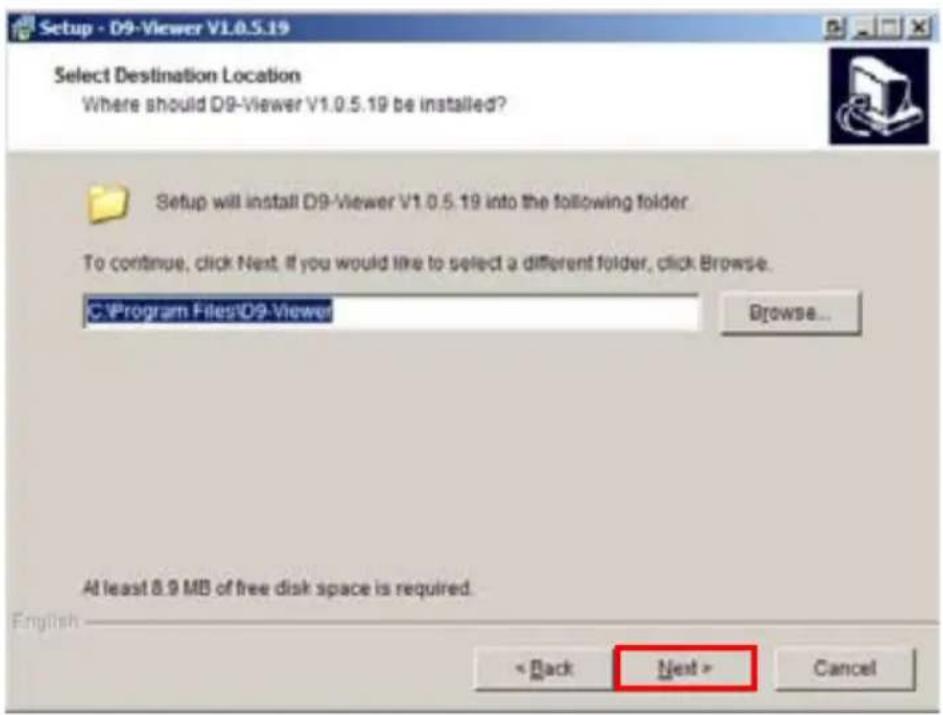 Setup - D9-Viewer V1.0.5.19 Select Destination Location Where should D9-Viewer V1.0.5.19 be installed? Setup will install D9-Viewer V1.0.5.19 into the following folder. To continue, click Next, if you would like to select a different folder, click Browse. C:\Program Files\D9-Viewer Browse... At least 8.9 MB of free disk space is required. English < Back Next > Cancel