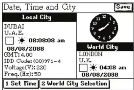Date, Time and City Save Local City DUBAI U.A.E. 08:08:08 am 08/08/2088 GMT:4.00 IDD Code:(00)971-4 Voltage(V):220 Freq.(Hz):50 World City LONDON U.K. 04:08 am 08/08/2088 1 Set Time 2 World City Selection