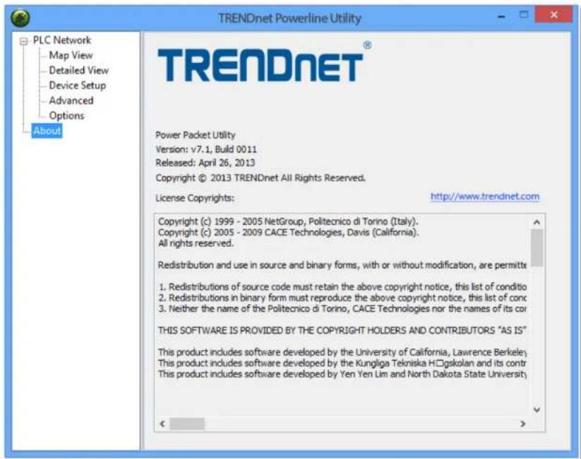 TRENDnet Powerline Utility PLC Network Map View Detailed View Device Setup Advanced Options About TRENDNET® Power Packet Utility Version: v7.1, Build 0011 Released: April 26, 2013 Copyright © 2013 TRENDnet All Rights Reserved. License Copyrights: http://www.trendnet.com Copyright (c) 1999 - 2005 NetGroup, Politecnico di Torino (Italy). Copyright (c) 2005 - 2009 CACE Technologies, Davis (California). All rights reserved. Redistribution and use in source and binary forms, with or without modification, are permitte 1. Redistributions of source code must retain the above copyright notice, this list of conditio 2. Redistributions in binary form must reproduce the above copyright notice, this list of conc 3. Neither the name of the Politecnico di Torino, CACE Technologies nor the names of its cor THIS SOFTWARE IS PROVIDED BY THE COPYRIGHT HOLDERS AND CONTRIBUTORS "AS IS" This product includes software developed by the University of California, Lawrence Berkeley This product includes software developed by the Kungliga Tekniska H□gskolan and its contr This product includes software developed by Yen Yen Lim and North Dakota State University