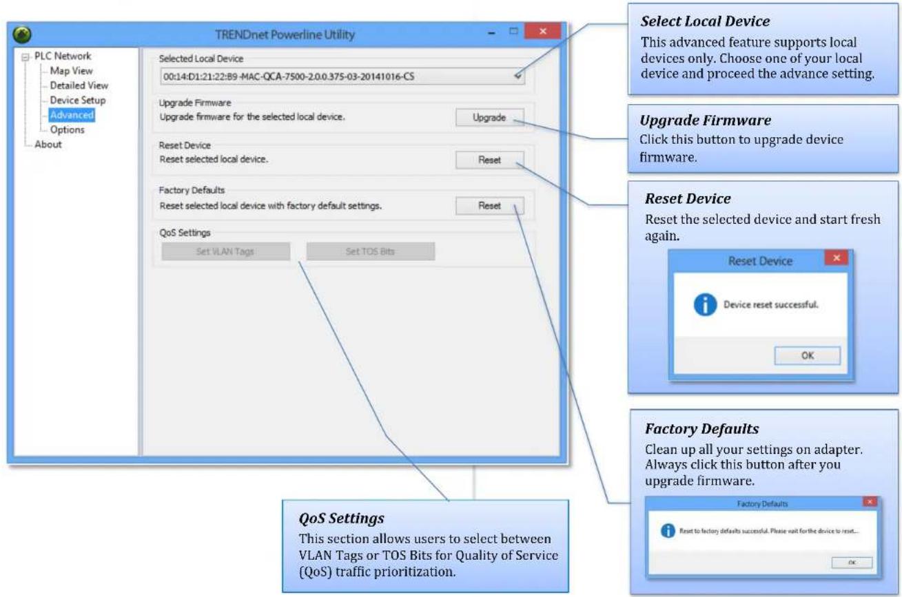 TRENDnet Powerline Utility PLC Network Map View Detailed View Device Setup Advanced Options About Selected Local Device 00:14:D1:21:22:B9 -MAC-QCA-7500-2.0.0.375-03-20141016-CS Upgrade Firmware Upgrade firmware for the selected local device. Upgrade Reset Device Reset selected local device. Reset Factory Defaults Reset selected local device with factory default settings. Reset QoS Settings Set VLAN Tags Set TOS Bits Select Local Device This advanced feature supports local devices only. Choose one of your local device and proceed the advance setting. Upgrade Firmware Click this button to upgrade device firmware. Reset Device Reset the selected device and start fresh again. Reset Device Device reset successful. OK Factory Defaults Clean up all your settings on adapter. Always click this button after you upgrade firmware. Factory Defaults Reset to factory defaults successful. Please wait for the device to reset... OK QoS Settings This section allows users to select between VLAN Tags or TOS Bits for Quality of Service (QoS) traffic prioritization.