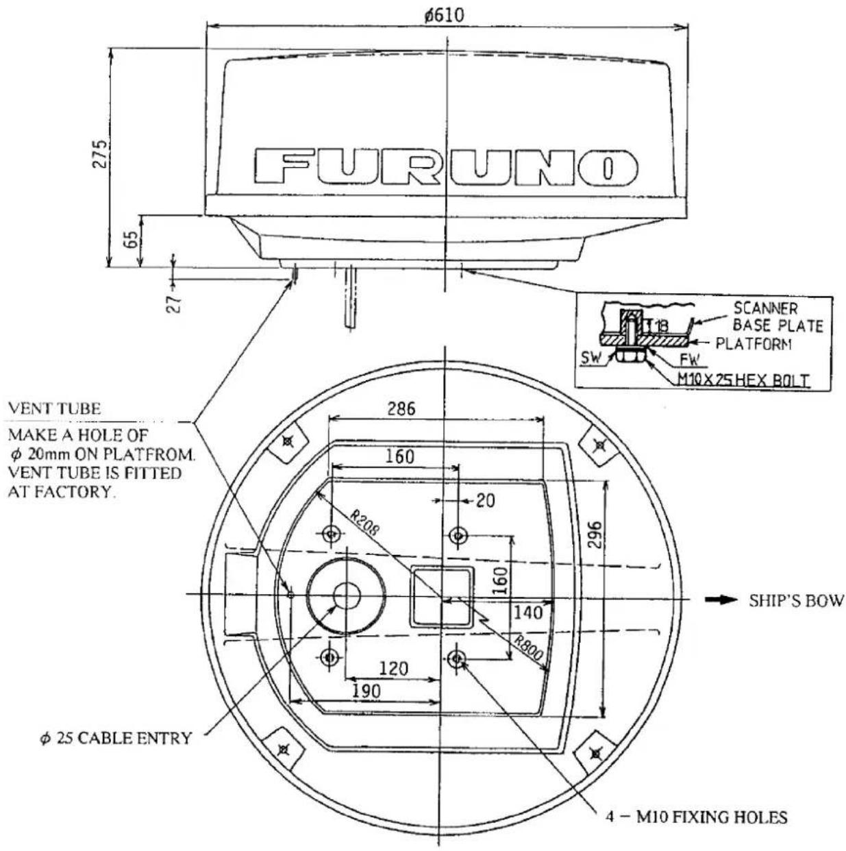 FURUNO φ610 275 65 27 VENT TUBE MAKE A HOLE OF φ 20mm ON PLATFROM. VENT TUBE IS FITTED AT FACTORY. 286 160 R208 20 160 140 R800 120 190 φ 25 CABLE ENTRY 4 - M10 FIXING HOLES SCANNER BASE PLATE PLATFORM SW FW M10×25HEX BOLT SHIP'S BOW