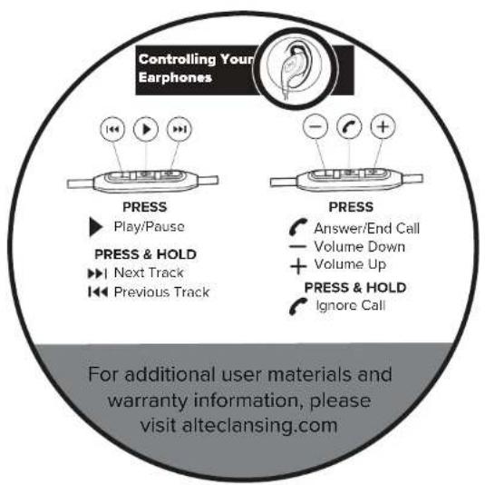 Controlling Your Earphones PRESS ► Play/Pause PRESS & HOLD ► Next Track ► Previous Track PRESS Answer/End Call Volume Down + Volume Up PRESS & HOLD ● Ignore Call For additional user materials and warranty information, please visit alteclansing.com