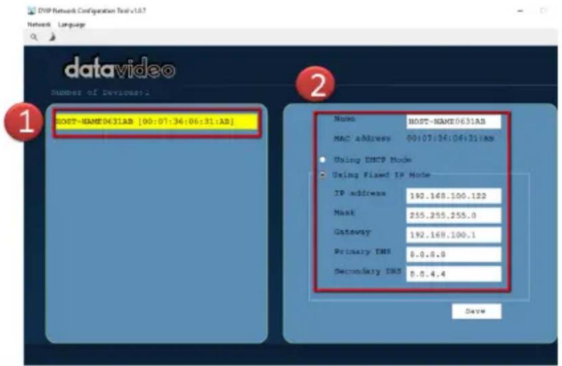 DVP Network Configuration Tool v1.0.7 Network Language datavideo Number of Devices:1 HOST-NAME0631AB [00:07:36:06:31:AB] Name HOST-NAME0631AB MAC address 00:07:36:06:31:AB Using DHCP Mode Using Fixed IP Mode IP address 192.168.100.122 Mask 255.255.255.0 Gateway 192.168.100.1 Primary DNS 0.0.8.0 Secondary DNS 0.0.4.4 Save